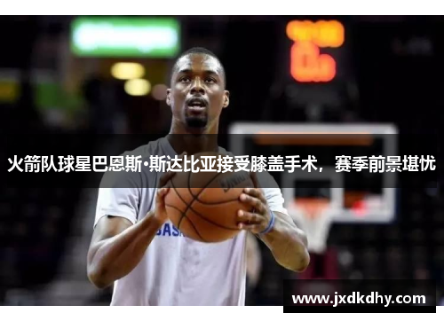 火箭队球星巴恩斯·斯达比亚接受膝盖手术，赛季前景堪忧
