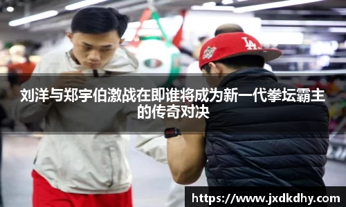 刘洋与郑宇伯激战在即谁将成为新一代拳坛霸主的传奇对决